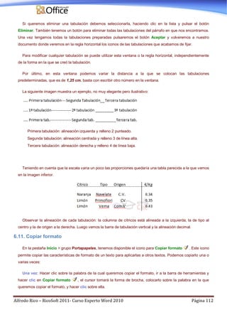 Alfredo Rico – RicoSoft 2011- Curso Experto Word 2010 Página 112
Si queremos eliminar una tabulación debemos seleccionarla, haciendo clic en la lista y pulsar el botón
Eliminar. También tenemos un botón para eliminar todas las tabulaciones del párrafo en que nos encontramos.
Una vez tengamos todas la tabulaciones preparadas pulsaremos el botón Aceptar y volveremos a nuestro
documento donde veremos en la regla horizontal los iconos de las tabulaciones que acabamos de fijar.
Para modificar cualquier tabulación se puede utilizar esta ventana o la regla horizontal, independientemente
de la forma en la que se creó la tabulación.
Por último, en esta ventana podemos variar la distancia a la que se colocan las tabulaciones
predeterminadas, que es de 1,25 cm. basta con escribir otro número en la ventana.
La siguiente imagen muestra un ejemplo, no muy elegante pero ilustrativo:
Primera tabulación: alineación izquierda y relleno 2 punteado.
Segunda tabulación: alineación centrada y relleno 3 de línea alta.
Tercera tabulación: alineación derecha y relleno 4 de línea baja.
Teniendo en cuenta que la escala varia un poco las proporciones quedaría una tabla parecida a la que vemos
en la imagen inferior.
Observar la alineación de cada tabulación: la columna de cítricos está alineada a la izquierda, la de tipo al
centro y la de origen a la derecha. Luego vemos la barra de tabulación vertical y la alineación decimal.
6.11. Copiar formato
En la pestaña Inicio > grupo Portapapeles, tenemos disponible el icono para Copiar formato . Este icono
permite copiar las características de formato de un texto para aplicarlas a otros textos. Podemos copiarlo una o
varias veces:
Una vez: Hacer clic sobre la palabra de la cual queremos copiar el formato, ir a la barra de herramientas y
hacer clic en Copiar formato , el cursor tomará la forma de brocha, colocarlo sobre la palabra en la que
queremos copiar el formato, y hacer clic sobre ella.
 