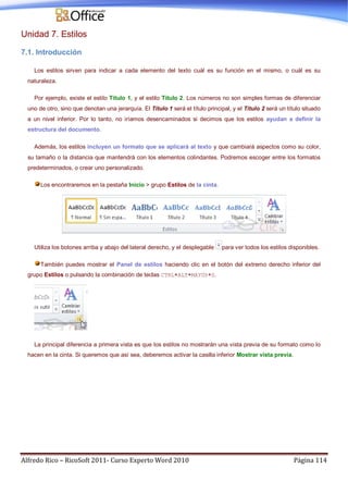 Alfredo Rico – RicoSoft 2011- Curso Experto Word 2010 Página 114
Unidad 7. Estilos
7.1. Introducción
Los estilos sirven para indicar a cada elemento del texto cuál es su función en el mismo, o cuál es su
naturaleza.
Por ejemplo, existe el estilo Título 1, y el estilo Título 2. Los números no son simples formas de diferenciar
uno de otro, sino que denotan una jerarquía. El Título 1 será el título principal, y el Título 2 será un título situado
a un nivel inferior. Por lo tanto, no iríamos desencaminados si decimos que los estilos ayudan a definir la
estructura del documento.
Además, los estilos incluyen un formato que se aplicará al texto y que cambiará aspectos como su color,
su tamaño o la distancia que mantendrá con los elementos colindantes. Podremos escoger entre los formatos
predeterminados, o crear uno personalizado.
Los encontraremos en la pestaña Inicio > grupo Estilos de la cinta.
Utiliza los botones arriba y abajo del lateral derecho, y el desplegable para ver todos los estilos disponibles.
También puedes mostrar el Panel de estilos haciendo clic en el botón del extremo derecho inferior del
grupo Estilos o pulsando la combinación de teclas CTRL+ALT+MAYÚS+S.
La principal diferencia a primera vista es que los estilos no mostrarán una vista previa de su formato como lo
hacen en la cinta. Si queremos que así sea, deberemos activar la casilla inferior Mostrar vista previa.
 