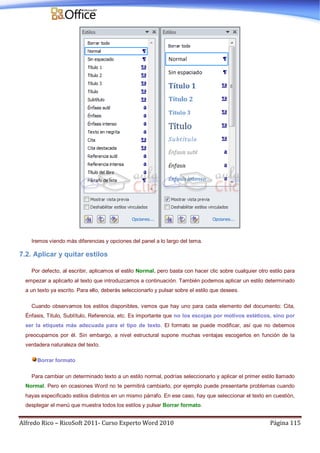 Alfredo Rico – RicoSoft 2011- Curso Experto Word 2010 Página 115
Iremos viendo más diferencias y opciones del panel a lo largo del tema.
7.2. Aplicar y quitar estilos
Por defecto, al escribir, aplicamos el estilo Normal, pero basta con hacer clic sobre cualquier otro estilo para
empezar a aplicarlo al texto que introduzcamos a continuación. También podemos aplicar un estilo determinado
a un texto ya escrito. Para ello, deberás seleccionarlo y pulsar sobre el estilo que desees.
Cuando observamos los estilos disponibles, vemos que hay uno para cada elemento del documento: Cita,
Énfasis, Título, Subtítulo, Referencia, etc. Es importante que no los escojas por motivos estéticos, sino por
ser la etiqueta más adecuada para el tipo de texto. El formato se puede modificar, así que no debemos
preocuparnos por él. Sin embargo, a nivel estructural supone muchas ventajas escogerlos en función de la
verdadera naturaleza del texto.
Borrar formato
Para cambiar un determinado texto a un estilo normal, podrías seleccionarlo y aplicar el primer estilo llamado
Normal. Pero en ocasiones Word no te permitirá cambiarlo, por ejemplo puede presentarte problemas cuando
hayas especificado estilos distintos en un mismo párrafo. En ese caso, hay que seleccionar el texto en cuestión,
desplegar el menú que muestra todos los estilos y pulsar Borrar formato.
 