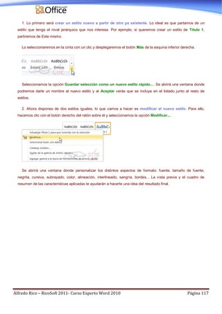 Alfredo Rico – RicoSoft 2011- Curso Experto Word 2010 Página 117
1. Lo primero será crear un estilo nuevo a partir de otro ya existente. Lo ideal es que partamos de un
estilo que tenga el nivel jerárquico que nos interesa. Por ejemplo, si queremos crear un estilo de Título 1,
partiremos de Este mismo.
Lo seleccionaremos en la cinta con un clic y desplegaremos el botón Más de la esquina inferior derecha.
Seleccionamos la opción Guardar selección como un nuevo estilo rápido.... Se abrirá una ventana donde
podremos darle un nombre al nuevo estilo y al Aceptar verás que se incluye en el listado junto al resto de
estilos.
2. Ahora dispones de dos estilos iguales, lo que vamos a hacer es modificar el nuevo estilo. Para ello,
hacemos clic con el botón derecho del ratón sobre él y seleccionamos la opción Modificar....
Se abrirá una ventana donde personalizar los distintos aspectos de formato: fuente, tamaño de fuente,
negrita, cursiva, subrayado, color, alineación, interlineado, sangría, bordes... La vista previa y el cuadro de
resumen de las características aplicadas te ayudarán a hacerte una idea del resultado final.
 