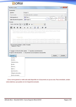 Alfredo Rico – RicoSoft 2011- Curso Experto Word 2010 Página 118
Como norma general un estilo sólo está disponible en el documento en que se crea. Para remediarlo, existen
varios sistemas, que puedes ver en el siguiente avanzado.
 