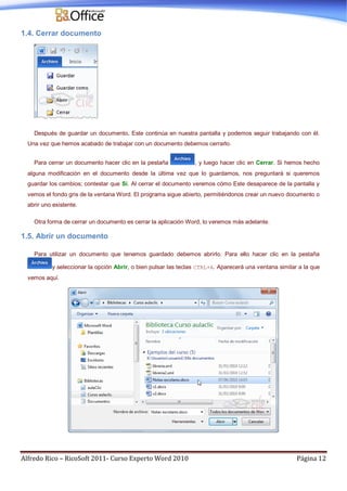 Alfredo Rico – RicoSoft 2011- Curso Experto Word 2010 Página 12
1.4. Cerrar documento
Después de guardar un documento, Este continúa en nuestra pantalla y podemos seguir trabajando con él.
Una vez que hemos acabado de trabajar con un documento debemos cerrarlo.
Para cerrar un documento hacer clic en la pestaña , y luego hacer clic en Cerrar. Si hemos hecho
alguna modificación en el documento desde la última vez que lo guardamos, nos preguntará si queremos
guardar los cambios; contestar que Sí. Al cerrar el documento veremos cómo Este desaparece de la pantalla y
vemos el fondo gris de la ventana Word. El programa sigue abierto, permitiéndonos crear un nuevo documento o
abrir uno existente.
Otra forma de cerrar un documento es cerrar la aplicación Word, lo veremos más adelante.
1.5. Abrir un documento
Para utilizar un documento que tenemos guardado debemos abrirlo. Para ello hacer clic en la pestaña
y seleccionar la opción Abrir, o bien pulsar las teclas CTRL+A. Aparecerá una ventana similar a la que
vemos aquí.
 