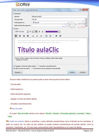 Alfredo Rico – RicoSoft 2011- Curso Experto Word 2010 Página 121
Conocer estas cuestiones nos puede ayudar a sacar más provecho de los estilos.
- Tipo de estilo.
- Estilo basado en.
- Estilo del párrafo siguiente.
- Agregar a la lista de estilos rápidos.
- Actualizar automáticamente.
Tipo de estilo.
El cuadro Tipo de estilo admite cinco valores: Párrafo, Carácter, Vinculado (párrafo y caracter), Tabla y
Lista.
El estilo de carácter afecta a caracteres, y tiene definidas características como el tamaño de los caracteres, si
están en cursiva, etc. Un estilo de tipo carácter no puede contener características de formato párrafo, como la
alineación, interlineado, etc. Por esto esas características están deshabilitadas en el cuadro de diálogo.
 