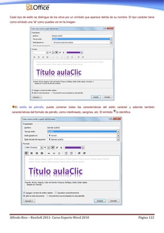 Alfredo Rico – RicoSoft 2011- Curso Experto Word 2010 Página 122
Cada tipo de estilo se distingue de los otros por un símbolo que aparece detrás de su nombre. El tipo carácter tiene
como símbolo una "a" como puedes ver en la imagen.
El estilo de párrafo, puede contener todas las características del estilo carácter y además también
características del formato de párrafo, como interlineado, sangrías, etc. El símbolo lo identifica.
 