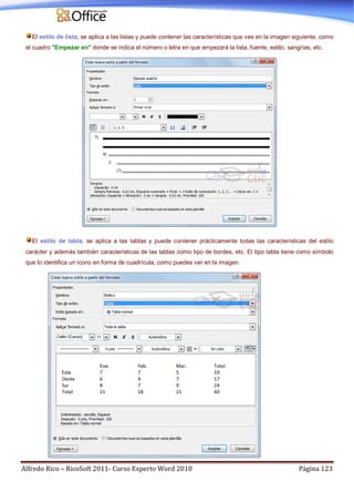 Alfredo Rico – RicoSoft 2011- Curso Experto Word 2010 Página 123
El estilo de lista, se aplica a las listas y puede contener las características que ves en la imagen siguiente, como
el cuadro "Empezar en" donde se indica el número o letra en que empezará la lista, fuente, estilo, sangrías, etc.
El estilo de tabla, se aplica a las tablas y puede contener prácticamente todas las características del estilo
carácter y además también características de las tablas como tipo de bordes, etc. El tipo tabla tiene como símbolo
que lo identifica un icono en forma de cuadrícula, como puedes ver en la imagen.
 