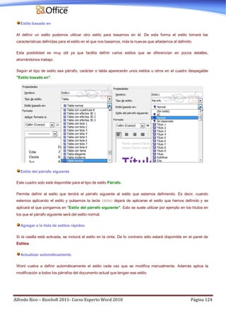 Alfredo Rico – RicoSoft 2011- Curso Experto Word 2010 Página 124
Estilo basado en
Al definir un estilo podemos utilizar otro estilo para basarnos en él. De esta forma el estilo tomará las
características definidas para el estilo en el que nos basamos, más la nuevas que añadamos al definirlo.
Esta posibilidad es muy útil ya que facilita definir varios estilos que se diferencian en pocos detalles,
ahorrándonos trabajo.
Según el tipo de estilo sea párrafo, carácter o tabla aparecerán unos estilos u otros en el cuadro despegable
"Estilo basado en".
Estilo del párrafo siguiente
Este cuadro solo está disponible para el tipo de estilo Párrafo.
Permite definir el estilo que tendrá el párrafo siguiente al estilo que estamos definiendo. Es decir, cuando
estemos aplicando el estilo y pulsemos la tecla INTRO dejará de aplicarse el estilo que hemos definido y se
aplicará el que pongamos en "Estilo del párrafo siguiente". Esto se suele utilizar por ejemplo en los títulos en
los que el párrafo siguiente será del estilo normal.
Agregar a la lista de estilos rápidos.
Si la casilla está activada, se incluirá el estilo en la cinta. De lo contrario sólo estará disponible en el panel de
Estilos.
Actualizar automáticamente.
Word vuelve a definir automáticamente el estilo cada vez que se modifica manualmente. Además aplica la
modificación a todos los párrafos del documento actual que tengan ese estilo.
 
