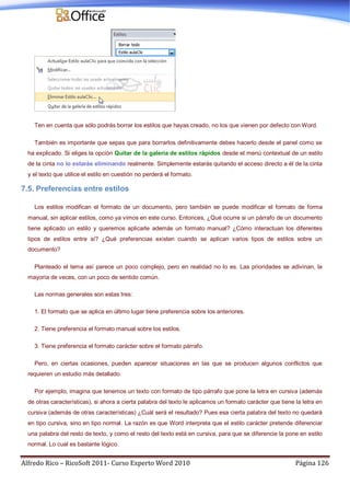 Alfredo Rico – RicoSoft 2011- Curso Experto Word 2010 Página 126
Ten en cuenta que sólo podrás borrar los estilos que hayas creado, no los que vienen por defecto con Word.
También es importante que sepas que para borrarlos definitivamente debes hacerlo desde el panel como se
ha explicado. Si eliges la opción Quitar de la galería de estilos rápidos desde el menú contextual de un estilo
de la cinta no lo estarás eliminando realmente. Simplemente estarás quitando el acceso directo a él de la cinta
y el texto que utilice el estilo en cuestión no perderá el formato.
7.5. Preferencias entre estilos
Los estilos modifican el formato de un documento, pero también se puede modificar el formato de forma
manual, sin aplicar estilos, como ya vimos en este curso. Entonces, ¿Qué ocurre si un párrafo de un documento
tiene aplicado un estilo y queremos aplicarle además un formato manual? ¿Cómo interactuan los diferentes
tipos de estilos entre sí? ¿Qué preferencias existen cuando se aplican varios tipos de estilos sobre un
documento?
Planteado el tema así parece un poco complejo, pero en realidad no lo es. Las prioridades se adivinan, la
mayoría de veces, con un poco de sentido común.
Las normas generales son estas tres:
1. El formato que se aplica en último lugar tiene preferencia sobre los anteriores.
2. Tiene preferencia el formato manual sobre los estilos.
3. Tiene preferencia el formato carácter sobre el formato párrafo.
Pero, en ciertas ocasiones, pueden aparecer situaciones en las que se producen algunos conflictos que
requieren un estudio más detallado.
Por ejemplo, imagina que tenemos un texto con formato de tipo párrafo que pone la letra en cursiva (además
de otras características), si ahora a cierta palabra del texto le aplicamos un formato carácter que tiene la letra en
cursiva (además de otras características) ¿Cuál será el resultado? Pues esa cierta palabra del texto no quedará
en tipo cursiva, sino en tipo normal. La razón es que Word interpreta que el estilo carácter pretende diferenciar
una palabra del resto de texto, y como el resto del texto está en cursiva, para que se diferencie la pone en estilo
normal. Lo cual es bastante lógico.
 