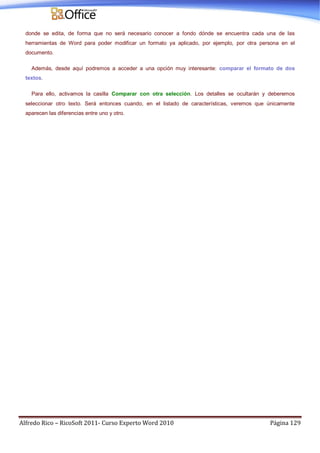 Alfredo Rico – RicoSoft 2011- Curso Experto Word 2010 Página 129
donde se edita, de forma que no será necesario conocer a fondo dónde se encuentra cada una de las
herramientas de Word para poder modificar un formato ya aplicado, por ejemplo, por otra persona en el
documento.
Además, desde aquí podremos a acceder a una opción muy interesante: comparar el formato de dos
textos.
Para ello, activamos la casilla Comparar con otra selección. Los detalles se ocultarán y deberemos
seleccionar otro texto. Será entonces cuando, en el listado de características, veremos que únicamente
aparecen las diferencias entre uno y otro.
 