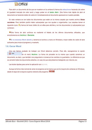 Alfredo Rico – RicoSoft 2011- Curso Experto Word 2010 Página 13
Para abrir un documento de los que se muestran en la ventana lo hemos de seleccionar haciendo clic sobre
él (quedará marcado de color azul) y luego pulsar en el botón Abrir. Otra forma más rápida de abrir el
documento es haciendo doble clic sobre él. Inmediatamente el documento aparecerá en nuestra pantalla.
En esta ventana se ven todos los documentos que están en la misma carpeta que nuestro archivo Notas
escolares. Pero también podría haber subcarpetas que nos ayuden a organizarlos. Las carpetas tienen el
siguiente icono y hemos de hacer doble clic en ellas para abrirlas y ver los documentos (o subcarpetas) que
contienen.
Otra forma de abrir archivos es mediante el listado de los últimos documentos utilizados, que
encontraremos en Archivo > Reciente.
Si no tenemos Word abierto y tenemos el archivo a mano en Windows y hacer doble clic sobre él será
suficiente para iniciar el programa y mostrarlo.
1.6. Cerrar Word
Una vez hemos acabado de trabajar con Word debemos cerrarlo. Para ello, escogeremos la opción
en el menú Archivo. La forma de proceder es la misma que cuando cerramos un
documento, es decir, que también nos preguntará si conservar los cambios no guardados. La diferencia es que
se cerrarán todos los documentos abiertos, en caso de que estuviésemos trabajando con más de uno.
Las teclas rápidas para cerrar la aplicación son ALT+F4.
Aunque la forma más normal de cerrar el programa es la misma que con la mayoría de ventanas en Windows,
desde el aspa de la esquina superior derecha del programa.
 