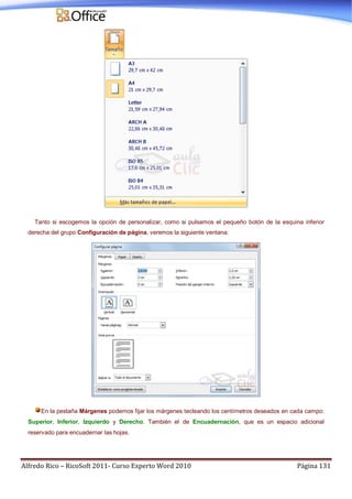 Alfredo Rico – RicoSoft 2011- Curso Experto Word 2010 Página 131
Tanto si escogemos la opción de personalizar, como si pulsamos el pequeño botón de la esquina inferior
derecha del grupo Configuración de página, veremos la siguiente ventana:
En la pestaña Márgenes podemos fijar los márgenes tecleando los centímetros deseados en cada campo:
Superior, Inferior, Izquierdo y Derecho. También el de Encuadernación, que es un espacio adicional
reservado para encuadernar las hojas.
 