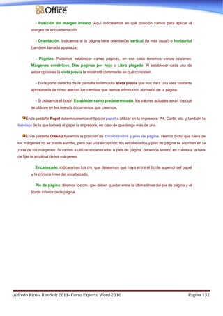Alfredo Rico – RicoSoft 2011- Curso Experto Word 2010 Página 132
- Posición del margen interno. Aquí indicaremos en qué posición vamos para aplicar el
margen de encuadernación.
- Orientación. Indicamos si la página tiene orientación vertical (la más usual) o horizontal
(también llamada apaisada).
- Páginas. Podemos establecer varias páginas, en ese caso tenemos varias opciones:
Márgenes simétricos, Dos páginas por hoja o Libro plegado. Al establecer cada una de
estas opciones la vista previa te mostrará claramente en qué consisten.
- En la parte derecha de la pantalla tenemos la Vista previa que nos dará una idea bastante
aproximada de cómo afectan los cambios que hemos introducido al diseño de la página.
- Si pulsamos el botón Establecer como predeterminado, los valores actuales serán los que
se utilicen en los nuevos documentos que creemos.
En la pestaña Papel determinaremos el tipo de papel a utilizar en la impresora: A4, Carta, etc. y también la
bandeja de la que tomará el papel la impresora, en caso de que tenga más de una.
En la pestaña Diseño fijaremos la posición de Encabezados y pies de página. Hemos dicho que fuera de
los márgenes no se puede escribir, pero hay una excepción; los encabezados y pies de página se escriben en la
zona de los márgenes. Si vamos a utilizar encabezados o pies de página, debemos tenerlo en cuenta a la hora
de fijar la amplitud de los márgenes.
Encabezado: indicaremos los cm. que deseamos que haya entre el borde superior del papel
y la primera línea del encabezado.
Pie de página: diremos los cm. que deben quedar entre la última línea del pie de página y el
borde inferior de la página.
 