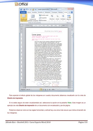 Alfredo Rico – RicoSoft 2011- Curso Experto Word 2010 Página 133
Para apreciar el efecto global de los márgenes en nuestro documento debemos visualizarlo con la vista de
Diseño de impresión.
Si no estás seguro de estar visualizándolo así, selecciona la opción en la pestaña Vista. Esta imagen es un
ejemplo de vista Diseño de impresión de un documento con encabezado y pie de página.
Podemos observar como en las reglas horizontal y vertical hay una zona más oscura que indica el tamaño de
los márgenes.
 