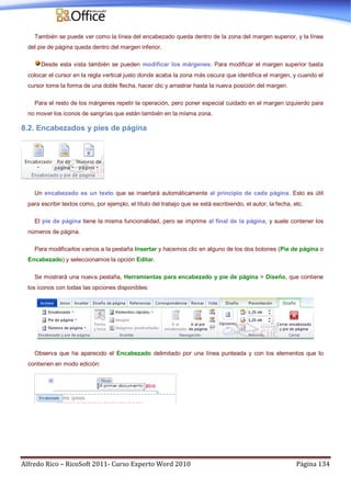Alfredo Rico – RicoSoft 2011- Curso Experto Word 2010 Página 134
También se puede ver como la línea del encabezado queda dentro de la zona del margen superior, y la línea
del pie de página queda dentro del margen inferior.
Desde esta vista también se pueden modificar los márgenes. Para modificar el margen superior basta
colocar el cursor en la regla vertical justo donde acaba la zona más oscura que identifica el margen, y cuando el
cursor tome la forma de una doble flecha, hacer clic y arrastrar hasta la nueva posición del margen.
Para el resto de los márgenes repetir la operación, pero poner especial cuidado en el margen izquierdo para
no mover los iconos de sangrías que están también en la misma zona.
8.2. Encabezados y pies de página
Un encabezado es un texto que se insertará automáticamente al principio de cada página. Esto es útil
para escribir textos como, por ejemplo, el título del trabajo que se está escribiendo, el autor, la fecha, etc.
El pie de página tiene la misma funcionalidad, pero se imprime al final de la página, y suele contener los
números de página.
Para modificarlos vamos a la pestaña Insertar y hacemos clic en alguno de los dos botones (Pie de página o
Encabezado) y seleccionamos la opción Editar.
Se mostrará una nueva pestaña, Herramientas para encabezado y pie de página > Diseño, que contiene
los iconos con todas las opciones disponibles:
Observa que ha aparecido el Encabezado delimitado por una línea punteada y con los elementos que lo
contienen en modo edición:
 