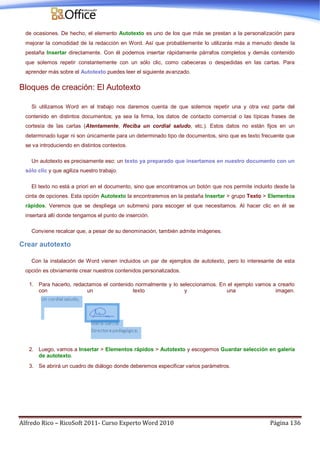 Alfredo Rico – RicoSoft 2011- Curso Experto Word 2010 Página 136
de ocasiones. De hecho, el elemento Autotexto es uno de los que más se prestan a la personalización para
mejorar la comodidad de la redacción en Word. Así que probablemente lo utilizarás más a menudo desde la
pestaña Insertar directamente. Con él podemos insertar rápidamente párrafos completos y demás contenido
que solemos repetir constantemente con un sólo clic, como cabeceras o despedidas en las cartas. Para
aprender más sobre el Autotexto puedes leer el siguiente avanzado.
Bloques de creación: El Autotexto
Si utilizamos Word en el trabajo nos daremos cuenta de que solemos repetir una y otra vez parte del
contenido en distintos documentos; ya sea la firma, los datos de contacto comercial o las típicas frases de
cortesía de las cartas (Atentamente, Reciba un cordial saludo, etc.). Estos datos no están fijos en un
determinado lugar ni son únicamente para un determinado tipo de documentos, sino que es texto frecuente que
se va introduciendo en distintos contextos.
Un autotexto es precisamente eso: un texto ya preparado que insertamos en nuestro documento con un
sólo clic y que agiliza nuestro trabajo.
El texto no está a priori en el documento, sino que encontramos un botón que nos permite incluirlo desde la
cinta de opciones. Esta opción Autotexto la encontraremos en la pestaña Insertar > grupo Texto > Elementos
rápidos. Veremos que se despliega un submenú para escoger el que necesitamos. Al hacer clic en él se
insertará allí donde tengamos el punto de inserción.
Conviene recalcar que, a pesar de su denominación, también admite imágenes.
Crear autotexto
Con la instalación de Word vienen incluidos un par de ejemplos de autotexto, pero lo interesante de esta
opción es obviamente crear nuestros contenidos personalizados.
1. Para hacerlo, redactamos el contenido normalmente y lo seleccionamos. En el ejemplo vamos a crearlo
con un texto y una imagen.
2. Luego, vamos a Insertar > Elementos rápidos > Autotexto y escogemos Guardar selección en galería
de autotexto.
3. Se abrirá un cuadro de diálogo donde deberemos especificar varios parámetros.
 