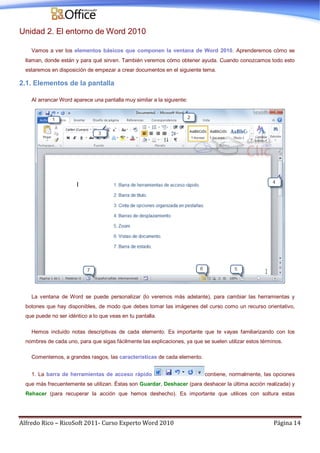 Alfredo Rico – RicoSoft 2011- Curso Experto Word 2010 Página 14
Unidad 2. El entorno de Word 2010
Vamos a ver los elementos básicos que componen la ventana de Word 2010. Aprenderemos cómo se
llaman, donde están y para qué sirven. También veremos cómo obtener ayuda. Cuando conozcamos todo esto
estaremos en disposición de empezar a crear documentos en el siguiente tema.
2.1. Elementos de la pantalla
Al arrancar Word aparece una pantalla muy similar a la siguiente:
La ventana de Word se puede personalizar (lo veremos más adelante), para cambiar las herramientas y
botones que hay disponibles, de modo que debes tomar las imágenes del curso como un recurso orientativo,
que puede no ser idéntico a lo que veas en tu pantalla.
Hemos incluido notas descriptivas de cada elemento. Es importante que te vayas familiarizando con los
nombres de cada uno, para que sigas fácilmente las explicaciones, ya que se suelen utilizar estos términos.
Comentemos, a grandes rasgos, las características de cada elemento.
1. La barra de herramientas de acceso rápido contiene, normalmente, las opciones
que más frecuentemente se utilizan. Éstas son Guardar, Deshacer (para deshacer la última acción realizada) y
Rehacer (para recuperar la acción que hemos deshecho). Es importante que utilices con soltura estas
 