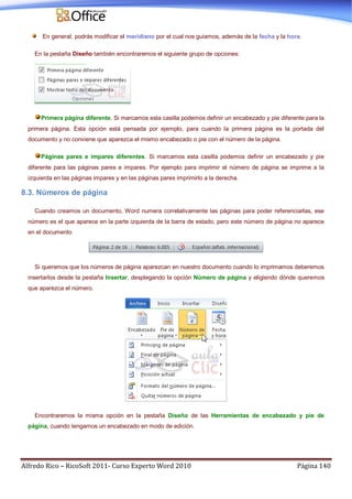 Alfredo Rico – RicoSoft 2011- Curso Experto Word 2010 Página 140
En general, podrás modificar el meridiano por el cual nos guiamos, además de la fecha y la hora.
En la pestaña Diseño también encontraremos el siguiente grupo de opciones:
Primera página diferente. Si marcamos esta casilla podemos definir un encabezado y pie diferente para la
primera página. Esta opción está pensada por ejemplo, para cuando la primera página es la portada del
documento y no conviene que aparezca el mismo encabezado o pie con el número de la página.
Páginas pares e impares diferentes. Si marcamos esta casilla podemos definir un encabezado y pie
diferente para las páginas pares e impares. Por ejemplo para imprimir el número de página se imprime a la
izquierda en las páginas impares y en las páginas pares imprimirlo a la derecha.
8.3. Números de página
Cuando creamos un documento, Word numera correlativamente las páginas para poder referenciarlas, ese
número es el que aparece en la parte izquierda de la barra de estado, pero este número de página no aparece
en el documento
Si queremos que los números de página aparezcan en nuestro documento cuando lo imprimamos deberemos
insertarlos desde la pestaña Insertar, desplegando la opción Número de página y eligiendo dónde queremos
que aparezca el número.
Encontraremos la misma opción en la pestaña Diseño de las Herramientas de encabezado y pie de
página, cuando tengamos un encabezado en modo de edición.
 