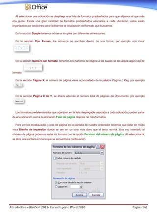 Alfredo Rico – RicoSoft 2011- Curso Experto Word 2010 Página 141
Al seleccionar una ubicación se despliega una lista de formatos prediseñados para que elijamos el que más
nos guste. Existe una gran cantidad de formatos prediseñados asociados a cada ubicación, estos están
organizados por secciones para facilitarnos la localización del formato que buscamos.
En la sección Simple tenemos números simples con diferentes alineaciones.
En la sección Con formas, los números se escriben dentro de una forma, por ejemplo con cinta:
.
En la sección Número sin formato, tenemos los números de página a los cuales se les aplica algún tipo de
formato .
En la sección Página X, el número de página viene acompañado de la palabra Página o Pag, por ejemplo
.
En la sección Pagina X de Y, se añade además el número total de páginas del documento, por ejemplo
.
Los formatos predeterminados que aparecen en la lista desplegable asociada a cada ubicación pueden variar
de una ubicación a otra, la ubicación Final de página dispone de más formatos.
Para ver los encabezados y pies de página en la pantalla de nuestro ordenador tenemos que estar en modo
vista Diseño de Impresión donde se ven en un tono más claro que el texto normal. Una vez insertado el
número de página podemos variar su formato con la opción Formato del número de página. Al seleccionarla,
se abre una ventana como la que se encuentra a continuación.
 