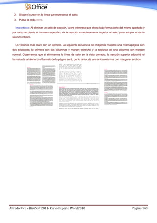 Alfredo Rico – RicoSoft 2011- Curso Experto Word 2010 Página 143
2. Situar el cursor en la línea que representa el salto.
3. Pulsar la tecla SUPR.
Importante: Al eliminar un salto de sección, Word interpreta que ahora todo forma parte del mismo apartado y
por tanto se pierde el formato específico de la sección inmediatamente superior al salto para adoptar el de la
sección inferior.
Lo veremos más claro con un ejemplo. La siguiente secuencia de imágenes muestra una misma página con
dos secciones; la primera con dos columnas y margen estrecho y la segunda de una columna con margen
normal. Observamos que si eliminamos la línea de salto en la vista borrador, la sección superior adquirirá el
formato de la inferior y el formato de la página será, por lo tanto, de una única columna con márgenes anchos.
 