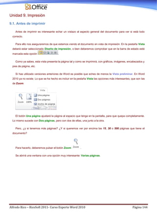 Alfredo Rico – RicoSoft 2011- Curso Experto Word 2010 Página 144
Unidad 9. Impresión
9.1. Antes de imprimir
Antes de imprimir es interesante echar un vistazo al aspecto general del documento para ver si está todo
correcto.
Para ello nos aseguraremos de que estamos viendo el documento en vista de impresión. En la pestaña Vista
deberá estar seleccionado Diseño de impresión, o bien deberemos comprobar que en la barra de estado esté
marcada esta opción .
Como ya sabes, esta vista presenta la página tal y como se imprimirá, con gráficos, imágenes, encabezados y
pies de página, etc.
Si has utilizado versiones anteriores de Word es posible que eches de menos la Vista preliminar. En Word
2010 ya no existe. Lo que se ha hecho es incluir en la pestaña Vista las opciones más interesantes, que son las
de Zoom:
El botón Una página ajustará la página al espacio que tenga en la pantalla, para que quepa completamente.
Lo mismo sucede con Dos páginas, pero con dos de ellas, una junto a la otra.
Pero, ¿y si tenemos más páginas? ¿Y si queremos ver por encima las 15, 30 o 500 páginas que tiene el
documento?
Para hacerlo, deberemos pulsar el botón Zoom .
Se abrirá una ventana con una opción muy interesante: Varias páginas.
 