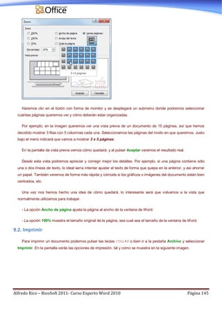 Alfredo Rico – RicoSoft 2011- Curso Experto Word 2010 Página 145
Haremos clic en el botón con forma de monitor y se desplegará un submenú donde podremos seleccionar
cuántas páginas queremos ver y cómo deberán estar organizadas.
Por ejemplo, en la imagen queremos ver una vista previa de un documento de 15 páginas, así que hemos
decidido mostrar 3 filas con 5 columnas cada una. Seleccionamos las páginas del modo en que queremos. Justo
bajo el menú indicará que vamos a mostrar 3 x 5 páginas.
En la pantalla de vista previa vemos cómo quedará, y al pulsar Aceptar veremos el resultado real.
Desde esta vista podremos apreciar y corregir mejor los detalles. Por ejemplo, si una página contiene sólo
una o dos líneas de texto, lo ideal sería intentar ajustar el texto de forma que quepa en la anterior, y así ahorrar
un papel. También veremos de forma más rápida y cómoda si los gráficos o imágenes del documento están bien
centrados, etc.
Una vez nos hemos hecho una idea de cómo quedará, lo interesante será que volvamos a la vista que
normalmente utilizamos para trabajar.
- La opción Ancho de página ajusta la página al ancho de la ventana de Word.
- La opción 100% muestra el tamaño original de la página, sea cual sea el tamaño de la ventana de Word.
9.2. Imprimir
Para imprimir un documento podemos pulsar las teclas CTRL+P o bien ir a la pestaña Archivo y seleccionar
Imprimir. En la pantalla verás las opciones de impresión, tal y como se muestra en la siguiente imagen.
 