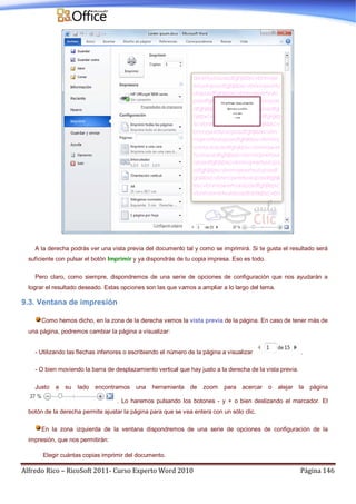 Alfredo Rico – RicoSoft 2011- Curso Experto Word 2010 Página 146
A la derecha podrás ver una vista previa del documento tal y como se imprimirá. Si te gusta el resultado será
suficiente con pulsar el botón Imprimir y ya dispondrás de tu copia impresa. Eso es todo.
Pero claro, como siempre, dispondremos de una serie de opciones de configuración que nos ayudarán a
lograr el resultado deseado. Estas opciones son las que vamos a ampliar a lo largo del tema.
9.3. Ventana de impresión
Como hemos dicho, en la zona de la derecha vemos la vista previa de la página. En caso de tener más de
una página, podremos cambiar la página a visualizar:
- Utilizando las flechas inferiores o escribiendo el número de la página a visualizar .
- O bien moviendo la barra de desplazamiento vertical que hay justo a la derecha de la vista previa.
Justo a su lado encontramos una herramienta de zoom para acercar o alejar la página
. Lo haremos pulsando los botones - y + o bien deslizando el marcador. El
botón de la derecha permite ajustar la página para que se vea entera con un sólo clic.
En la zona izquierda de la ventana dispondremos de una serie de opciones de configuración de la
impresión, que nos permitirán:
Elegir cuántas copias imprimir del documento.
 