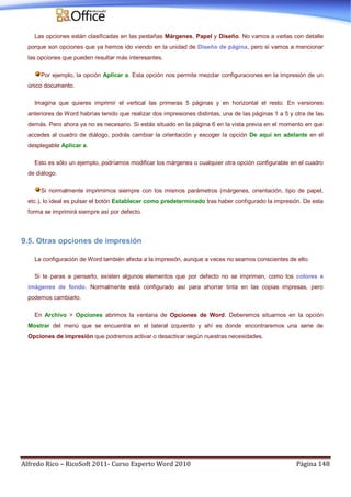 Alfredo Rico – RicoSoft 2011- Curso Experto Word 2010 Página 148
Las opciones están clasificadas en las pestañas Márgenes, Papel y Diseño. No vamos a verlas con detalle
porque son opciones que ya hemos ido viendo en la unidad de Diseño de página, pero sí vamos a mencionar
las opciones que pueden resultar más interesantes.
Por ejemplo, la opción Aplicar a. Esta opción nos permite mezclar configuraciones en la impresión de un
único documento.
Imagina que quieres imprimir el vertical las primeras 5 páginas y en horizontal el resto. En versiones
anteriores de Word habrías tenido que realizar dos impresiones distintas, una de las páginas 1 a 5 y otra de las
demás. Pero ahora ya no es necesario. Si estás situado en la página 6 en la vista previa en el momento en que
accedes al cuadro de diálogo, podrás cambiar la orientación y escoger la opción De aquí en adelante en el
desplegable Aplicar a.
Esto es sólo un ejemplo, podríamos modificar los márgenes o cualquier otra opción configurable en el cuadro
de diálogo.
Si normalmente imprimimos siempre con los mismos parámetros (márgenes, orientación, tipo de papel,
etc.), lo ideal es pulsar el botón Establecer como predeterminado tras haber configurado la impresión. De esta
forma se imprimirá siempre así por defecto.
9.5. Otras opciones de impresión
La configuración de Word también afecta a la impresión, aunque a veces no seamos conscientes de ello.
Si te paras a pensarlo, existen algunos elementos que por defecto no se imprimen, como los colores e
imágenes de fondo. Normalmente está configurado así para ahorrar tinta en las copias impresas, pero
podemos cambiarlo.
En Archivo > Opciones abrimos la ventana de Opciones de Word. Deberemos situarnos en la opción
Mostrar del menú que se encuentra en el lateral izquierdo y ahí es donde encontraremos una serie de
Opciones de impresión que podremos activar o desactivar según nuestras necesidades.
 