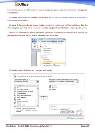 Alfredo Rico – RicoSoft 2011- Curso Experto Word 2010 Página 15
herramientas, ya que lo más frecuentente cuando trabajamos, pese a todo, es equivocarnos y salvaguardar
nuestro trabajo.
Si quieres personalizar los botones que aparecen en la barra de acceso rápido te explicamos a
continuación cómo hacerlo.
La barra de herramientas de acceso rápido normalmente incorpora por defecto los botones Guardar,
Deshacer y Rehacer. Pero esto lo podemos personalizar agregándole o quitándole los botones que deseemos.
Al hacer clic sobre el botón derecho de la barra, se muestra un listado de los comandos más comunes que
puedes añadir a la barra. Haz clic en Más comandos para añadir otros.
Se abrirá un cuadro de diálogo que veremos a continuación.
 
