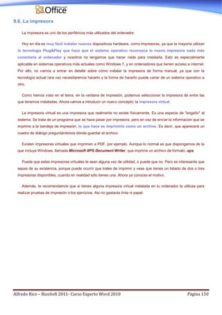Alfredo Rico – RicoSoft 2011- Curso Experto Word 2010 Página 150
9.6. La impresora
La impresora es uno de los periféricos más utilizados del ordenador.
Hoy en día es muy fácil instalar nuevos dispositivos hardware, como impresoras, ya que la mayoría utilizan
la tecnología Plug&Play que hace que el sistema operativo reconozca la nueva impresora nada más
conectarla al ordenador y nosotros no tengamos que hacer nada para instalarla. Esto es especialmente
aplicable en sistemas operativos más actuales como Windows 7, y en ordenadores que tienen acceso a internet.
Por ello, no vamos a entrar en detalle sobre cómo instalar la impresora de forma manual, ya que con la
tecnología actual rara vez necesitaremos hacerlo y la forma de hacerlo puede variar de un sistema operativo a
otro.
Como hemos visto en el tema, en la ventana de impresión, podemos seleccionar la impresora de entre las
que tenemos instaladas. Ahora vamos a introducir un nuevo concepto: la impresora virtual.
La impresora virtual es una impresora que realmente no existe físicamente. Es una especie de "engaño" al
sistema. Se trata de un programa que se hace pasar por impresora, pero en vez de enviar la información que se
imprime a la bandeja de impresión, lo que hace es imprimirlo como un archivo. Es decir, que aparecerá un
cuadro de diálogo preguntándonos dónde guardar el archivo.
Existen impresoras virtuales que imprimen a PDF, por ejemplo. Aunque lo normal es que dispongamos de la
que incluye Windows, llamada Microsoft XPS Document Writer, que imprime un archivo de formato .xps.
Puede que estas impresoras virtuales te sean alguna vez de utilidad, o puede que no. Pero es interesante que
sepas de su existencia, porque puede ocurrir que trates de imprimir y veas que tienes un listado de dos o tres
impresoras disponibles, cuando en realidad sólo tienes una. Ahora ya conoces el motivo.
Además, te recomendamos que si tienes alguna impresora virtual instalada en tu ordenador la utilices para
realizar pruebas de impresión o los ejercicios. Así no gastarás tinta ni papel.
 