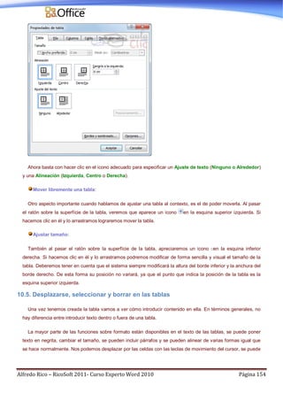Alfredo Rico – RicoSoft 2011- Curso Experto Word 2010 Página 154
Ahora basta con hacer clic en el icono adecuado para especificar un Ajuste de texto (Ninguno o Alrededor)
y una Alineación (Izquierda, Centro o Derecha).
Mover libremente una tabla:
Otro aspecto importante cuando hablamos de ajustar una tabla al contexto, es el de poder moverla. Al pasar
el ratón sobre la superfície de la tabla, veremos que aparece un icono en la esquina superior izquierda. Si
hacemos clic en él y lo arrastramos lograremos mover la tabla.
Ajustar tamaño:
También al pasar el ratón sobre la superfície de la tabla, apreciaremos un icono en la esquina inferior
derecha. Si hacemos clic en él y lo arrastramos podremos modificar de forma sencilla y visual el tamaño de la
tabla. Deberemos tener en cuenta que el sistema siempre modificará la altura del borde inferior y la anchura del
borde derecho. De esta forma su posición no variará, ya que el punto que indica la posición de la tabla es la
esquina superior izquierda.
10.5. Desplazarse, seleccionar y borrar en las tablas
Una vez tenemos creada la tabla vamos a ver cómo introducir contenido en ella. En términos generales, no
hay diferencia entre introducir texto dentro o fuera de una tabla.
La mayor parte de las funciones sobre formato están disponibles en el texto de las tablas, se puede poner
texto en negrita, cambiar el tamaño, se pueden incluir párrafos y se pueden alinear de varias formas igual que
se hace normalmente. Nos podemos desplazar por las celdas con las teclas de movimiento del cursor, se puede
 