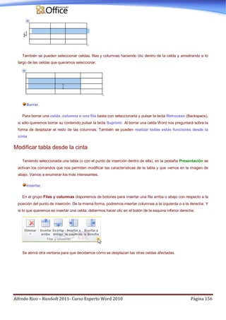 Alfredo Rico – RicoSoft 2011- Curso Experto Word 2010 Página 156
También se pueden seleccionar celdas, filas y columnas haciendo clic dentro de la celda y arrastrando a lo
largo de las celdas que queramos seleccionar.
Borrar.
Para borrar una celda, columna o una fila basta con seleccionarla y pulsar la tecla Retroceso (Backspace),
si sólo queremos borrar su contenido pulsar la tecla Suprimir. Al borrar una celda Word nos preguntará sobre la
forma de desplazar el resto de las columnas. También se pueden realizar todas estas funciones desde la
cinta
Modificar tabla desde la cinta
Teniendo seleccionada una tabla (o con el punto de inserción dentro de ella), en la pestaña Presentación se
activan los comandos que nos permiten modificar las características de la tabla y que vemos en la imagen de
abajo. Vamos a enumerar los más interesantes.
Insertar.
En el grupo Filas y columnas disponemos de botones para insertar una fila arriba o abajo con respecto a la
posición del punto de inserción. De la misma forma, podremos insertar columnas a la izquierda o a la derecha. Y
si lo que queremos es insertar una celda, debermos hacer clic en el botón de la esquina inferior derecha.
Se abrirá otra ventana para que decidamos cómo se desplazan las otras celdas afectadas.
 