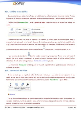 Alfredo Rico – RicoSoft 2011- Curso Experto Word 2010 Página 160
10.8. Tamaño de las celdas
Cuando creamos una tabla el tamaño que se establece a las celdas suele ser siempre el mismo. Pero es
posible que, al introducir contenido en sus celdas, el tamaño se vaya ajustando y la tabla se vaya deformando.
Desde la pestaña Presentación > grupo Tamaño de celda, podemos controlar el aspecto que tendrán las
celdas.
- Para modificar el alto o el ancho de columna a un valor fijo, lo habitual suele ser pulsar sobre el borde y
arrastrarlo hasta que quede con el tamaño deseado. El único inconveniente es que esto lo haríamos totalmente
a ojo y para cada una de las filas o columnas. Si lo que queremos es modificarlo con valores exactos o sobre un
conjunto previamente seleccionado, utilizaremos las flechas que permiten ir cambiando el valor en cm.
- Las opciones de distribución también pueden resultar muy interesantes. Toman como referencia el
tamaño total de la tabla y lo dividen por el número de filas o columnas (según el tipo de distribución que
utilicemos). De esta forma conseguimos una distribución uniforme y exacta.
- La herramienta Autoajustar también puede ser muy útil, especialmente la opción de ajustar el tamaño al
contenido de la celda.
10.9. Tratamiento de datos
Si bien es cierto que es importante saber dar formato y estructura a una tabla, lo más importante de las
tablas, al final, son los datos que contienen. Por eso es tanto o más importante saber sacarles provecho. Las
herramientas que veremos a continuación se encuentran en la pestaña Presentación > grupo Datos.
Ordenar.
Una de las principales ventajas de que disponemos es la capacidad de ordenar sus datos. No importa si los
datos son alfabéticos, numéricos o de tipo fecha, la herramienta es válida para todos ellos. Además, podremos
escoger si hacerlo de forma ascendente o descendente.
 