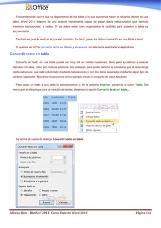 Alfredo Rico – RicoSoft 2011- Curso Experto Word 2010 Página 162
Frecuentemente ocurre que ya disponemos de los datos y lo que queremos hacer es situarlos dentro de una
tabla. Word 2010 dispone de una potente herramienta capaz de pasar datos estructurados (por ejemplo
mediante tabulaciones) a tablas. Si los datos están bien organizados la facilidad para pasarlos a tabla es
sorprendente.
También es posible realizar el proceso contrario. Es decir, pasar los datos contenidos en una tabla a texto.
Si quieres ver cómo convertir texto en tablas y viceversa, en este tema avanzado lo explicamos.
Convertir texto en tabla
Convertir un texto en una tabla puede ser muy útil en ciertas ocasiones, tanto para ayudarnos a realizar
cálculos con ellos, como por motivos estéticos. Sin embargo, para poder hacerlo es necesario que el texto tenga
cierta estructura: que esté columnado mediante tabulaciones o con los datos separados mediante algún tipo de
carácter separador. Nosotros mostraremos como ejemplo visual un conjunto de datos tabulado.
Para pasar un texto a una tabla lo seleccionamos y, en la pestaña Insertar, pulsamos el botón Tabla. Del
menú que se despliega para la creación de tablas, elegimos la opción Convertir texto en tabla....
Se abrirá el cuadro de diálogo Convertir texto en tabla.
 