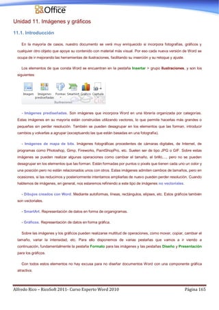 Alfredo Rico – RicoSoft 2011- Curso Experto Word 2010 Página 165
Unidad 11. Imágenes y gráficos
11.1. Introducción
En la mayoría de casos, nuestro documento se verá muy enriquecido si incorpora fotografías, gráficos y
cualquier otro objeto que apoye su contenido con material más visual. Por eso cada nueva versión de Word se
ocupa de ir mejorando las herramientas de ilustraciones, facilitando su inserción y su retoque y ajuste.
Los elementos de que consta Word se encuentran en la pestaña Insertar > grupo Ilustraciones, y son los
siguientes:
- Imágenes prediseñadas. Son imágenes que incorpora Word en una librería organizada por categorías.
Estas imágenes en su mayoría están construidas utilizando vectores, lo que permite hacerlas más grandes o
pequeñas sin perder resolución. También se pueden desagrupar en los elementos que las forman, introducir
cambios y volverlas a agrupar (exceptuando las que están basadas en una fotografía).
- Imágenes de mapa de bits. Imágenes fotográficas procedentes de cámaras digitales, de Internet, de
programas como Photoshop, Gimp, Fireworks, PaintShopPro, etc. Suelen ser de tipo JPG o GIF. Sobre estas
imágenes se pueden realizar algunas operaciones como cambiar el tamaño, el brillo,..., pero no se pueden
desagrupar en los elementos que las forman. Están formadas por puntos o pixels que tienen cada uno un color y
una posición pero no están relacionados unos con otros. Estas imágenes admiten cambios de tamaños, pero en
ocasiones, si las reducimos y posteriormente intentamos ampliarlas de nuevo pueden perder resolución. Cuando
hablemos de imágenes, en general, nos estaremos refiriendo a este tipo de imágenes no vectoriales.
- Dibujos creados con Word. Mediante autoformas, líneas, rectángulos, elipses, etc. Estos gráficos también
son vectoriales.
- SmartArt. Representación de datos en forma de organigramas.
- Gráficos. Representación de datos en forma gráfica.
Sobre las imágenes y los gráficos pueden realizarse multitud de operaciones, como mover, copiar, cambiar el
tamaño, variar la intensidad, etc. Para ello disponemos de varias pestañas que vamos a ir viendo a
continuación, fundamentalmente la pestaña Formato para las imágenes y las pestañas Diseño y Presentación
para los gráficos.
Con todos estos elementos no hay excusa para no diseñar documentos Word con una componente gráfica
atractiva.
 