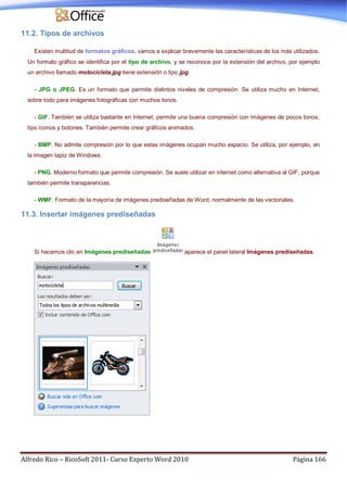 Alfredo Rico – RicoSoft 2011- Curso Experto Word 2010 Página 166
11.2. Tipos de archivos
Existen multitud de formatos gráficos, vamos a explicar brevemente las características de los más utilizados.
Un formato gráfico se identifica por el tipo de archivo, y se reconoce por la extensión del archivo, por ejemplo
un archivo llamado motocicleta.jpg tiene extensión o tipo jpg.
- JPG o JPEG. Es un formato que permite distintos niveles de compresión. Se utiliza mucho en Internet,
sobre todo para imágenes fotográficas con muchos tonos.
- GIF. También se utiliza bastante en Internet, permite una buena compresión con imágenes de pocos tonos,
tipo iconos y botones. También permite crear gráficos animados.
- BMP. No admite compresión por lo que estas imágenes ocupan mucho espacio. Se utiliza, por ejemplo, en
la imagen tapiz de Windows.
- PNG. Moderno formato que permite compresión. Se suele utilizar en internet como alternativa al GIF, porque
también permite transparencias.
- WMF. Formato de la mayoría de imágenes prediseñadas de Word, normalmente de las vectoriales.
11.3. Insertar imágenes prediseñadas
Si hacemos clic en Imágenes prediseñadas aparece el panel lateral Imágenes prediseñadas.
 