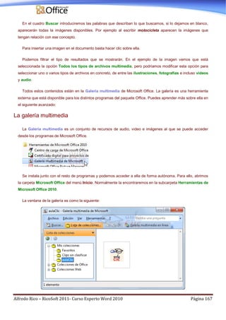 Alfredo Rico – RicoSoft 2011- Curso Experto Word 2010 Página 167
En el cuadro Buscar introduciremos las palabras que describan lo que buscamos, si lo dejamos en blanco,
aparecerán todas la imágenes disponibles. Por ejemplo al escribir motocicleta aparecen la imágenes que
tengan relación con ese concepto.
Para insertar una imagen en el documento basta hacer clic sobre ella.
Podemos filtrar el tipo de resultados que se mostrarán. En el ejemplo de la imagen vemos que está
seleccionada la opción Todos los tipos de archivos multimedia, pero podríamos modificar esta opción para
seleccionar uno o varios tipos de archivos en concreto, de entre las ilustraciones, fotografías e incluso vídeos
y audio.
Todos estos contenidos están en la Galería multimedia de Microsoft Office. La galería es una herramienta
externa que está disponible para los distintos programas del paquete Office. Puedes aprender más sobre ella en
el siguiente avanzado:
La galería multimedia
La Galería multimedia es un conjunto de recursos de audio, video e imágenes al que se puede acceder
desde los programas de Microsoft Office.
Se instala junto con el resto de programas y podemos acceder a ella de forma autónoma. Para ello, abrimos
la carpeta Microsoft Office del menú Inicio. Normalmente la encontraremos en la subcarpeta Herramientas de
Microsoft Office 2010.
La ventana de la galería es como la siguiente:
 
