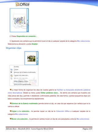 Alfredo Rico – RicoSoft 2011- Curso Experto Word 2010 Página 169
2. Pulsar Disponible sin conexión....
3. Aparecerá una ventana que te permitirá mover el clip a cualquier carpeta de la categoría Mis colecciones.
Selecciona su ubicación y pulsa Aceptar.
Organizar clips
La mejor forma de organizar los clips de nuestra galería es facilitar su búsqueda añadiendo palabras
clave descriptivas. Desde su menú, pulsa Editar palabras clave.... Se abrirá una ventana que muestra una
vista previa del clip y permite ir añadiendo o eliminando palabras. De esta forma, cuando busquemos clips con
estos conceptos, los encontraremos rápidamente.
Eliminar de la Galería multimedia permite borrar el clip, en caso de que sepamos con certeza que no lo
vamos a utilizar.
Copiar a la colección... te permite copiar un clip de la Colección Office a cualquier carpeta de tu
categoría Mis colecciones.
Mover a la colección... te permite en cambio mover un clip de una subcarpeta a otra de Mis colecciones.
 