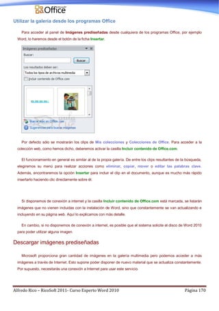 Alfredo Rico – RicoSoft 2011- Curso Experto Word 2010 Página 170
Utilizar la galería desde los programas Office
Para acceder al panel de Imágenes prediseñadas desde cualquiera de los programas Office, por ejemplo
Word, lo haremos desde el botón de la ficha Insertar.
Por defecto sólo se mostrarán los clips de Mis colecciones y Colecciones de Office. Para acceder a la
colección web, como hemos dicho, deberemos activar la casilla Incluir contenido de Office.com.
El funcionamiento en general es similar al de la propia galería. De entre los clips resultantes de la búsqueda,
elegiremos su menú para realizar acciones como eliminar, copiar, mover o editar las palabras clave.
Además, encontraremos la opción Insertar para incluir el clip en el documento, aunque es mucho más rápido
insertarlo haciendo clic directamente sobre él.
Si disponemos de conexión a internet y la casilla Incluir contenido de Office.com está marcada, se listarán
imágenes que no vienen incluidas con la instalación de Word, sino que constantemente se van actualizando e
incluyendo en su página web. Aquí lo explicamos con más detalle.
En cambio, si no disponemos de conexión a internet, es posible que el sistema solicite el disco de Word 2010
para poder utilizar alguna imagen.
Descargar imágenes prediseñadas
Microsoft proporciona gran cantidad de imágenes en la galería multimedia pero podemos acceder a más
imágenes a través de Internet. Esto supone poder disponer de nuevo material que se actualiza constantemente.
Por supuesto, necesitarás una conexión a Internet para usar este servicio.
 