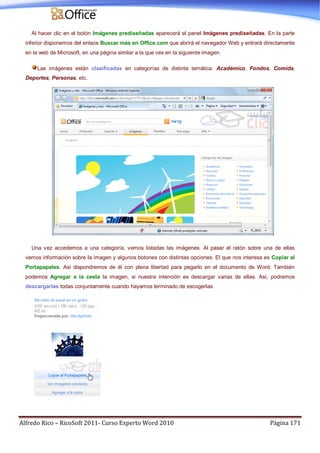 Alfredo Rico – RicoSoft 2011- Curso Experto Word 2010 Página 171
Al hacer clic en el botón Imágenes prediseñadas aparecerá el panel Imágenes prediseñadas. En la parte
inferior disponemos del enlace Buscar más en Office.com que abrirá el navegador Web y entrará directamente
en la web de Microsoft, en una página similar a la que ves en la siguiente imagen.
Las imágenes están clasificadas en categorías de distinta temática: Académico, Fondos, Comida,
Deportes, Personas, etc.
Una vez accedemos a una categoría, vemos listadas las imágenes. Al pasar el ratón sobre una de ellas
vemos información sobre la imagen y algunos botones con distintas opciones. El que nos interesa es Copiar al
Portapapeles. Así dispondremos de él con plena libertad para pegarlo en el documento de Word. También
podemos Agregar a la cesta la imagen, si nuestra intención es descargar varias de ellas. Así, podremos
descargarlas todas conjuntamente cuando hayamos terminado de escogerlas.
 