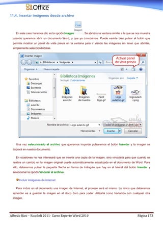 Alfredo Rico – RicoSoft 2011- Curso Experto Word 2010 Página 173
11.4. Insertar imágenes desde archivo
En este caso haremos clic en la opción Imagen . Se abrirá una ventana similar a la que se nos muestra
cuando queremos abrir un documento Word, y que ya conocemos. Puede venirte bien pulsar el botón que
permite mostrar un panel de vista previa en la ventana para ir viendo las imágenes sin tener que abrirlas,
simplemente seleccionándolas.
Una vez seleccionado el archivo que queremos importar pulsaremos el botón Insertar y la imagen se
copiará en nuestro documento.
En ocasiones no nos interesará que se inserte una copia de la imagen, sino vincularla para que cuando se
realice un cambio en la imagen original quede automáticamente actualizada en el documento de Word. Para
ello, deberemos pulsar la pequeña flecha en forma de triángulo que hay en el lateral del botón Insertar y
seleccionar la opción Vincular al archivo.
Incluir imágenes de internet
Para incluir en el documento una imagen de Internet, el proceso será el mismo. Lo único que deberemos
aprender es a guardar la imagen en el disco duro para poder utilizarla como haríamos con cualquier otra
imagen.
 