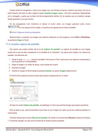 Alfredo Rico – RicoSoft 2011- Curso Experto Word 2010 Página 174
Cuando estamos navegando y vemos una imagen que nos interesa conservar, tenemos que hacer clic con el
botón derecho del ratón en ella y elegir la opción Guardar imagen como... del menú contextual. Dependiendo
de tu navegador, puede que se llame de forma ligeramente distinta. En la ventana que se mostrará, escoge
dónde guardarla y con qué nombre.
En los navegadores más modernos al colocar el cursor sobre una imagen aparecen estos iconos
en una esquina de la imagen, si hacemos clic lograremos el mismo resultado.
Incluir imágenes desde portapapeles
Seleccionando y copiando una imagen que estamos utilizando en otro programa, como Paint o Photoshop,
la podremos Pegar en Word.
11.5. Insertar captura de pantalla
Una opción que puede resultar útil es la de Captura de pantalla. La captura de pantalla es una imagen
exacta de lo que se está visualizando en la pantalla de tu ordenador. Los pasos para realizar una captura de
pantalla, normalmente son:
1. Pulsar la tecla Imp pant (Imprimir pantalla). Para hacer la "foto" (copia de lo que estamos visualizando) y
que se guarde en el portapapeles.
2. Pegar la imagen a un editor de dibujo, como puede ser el paint.
3. Guardar la imagen.
4. Insertar la imagen en Word desde la pestaña Insertar y la opción Imagen desde archivo.
En Word 2010 podemos evitarnos todos estos pasos simplemente con un botón.
Al hacer clic sobre Captura de pantalla, se despliega un menú que permite escoger qué captura queremos.
Esto se debe a que, esta herramienta lo que hace es una imagen por cada una de las ventanas abiertas no
minimizadas.
También dispone de la opción Recorte de pantalla. Es similar a la herramienta Recorte incluida en Windows
7. Te permite escoger con qué zona concreta de la ventana quieres quedarte.
 