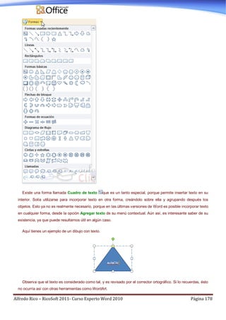 Alfredo Rico – RicoSoft 2011- Curso Experto Word 2010 Página 178
Existe una forma llamada Cuadro de texto que es un tanto especial, porque permite insertar texto en su
interior. Solía utilizarse para incorporar texto en otra forma, creándolo sobre ella y agrupando después los
objetos. Esto ya no es realmente necesario, porque en las últimas versiones de Word es posible incorporar texto
en cualquier forma, desde la opción Agregar texto de su menú contextual. Aún así, es interesante saber de su
existencia, ya que puede resultarnos útil en algún caso.
Aquí tienes un ejemplo de un dibujo con texto.
Observa que el texto es considerado como tal, y es revisado por el corrector ortográfico. Si lo recuerdas, ésto
no ocurría así con otras herramientas como WordArt.
 