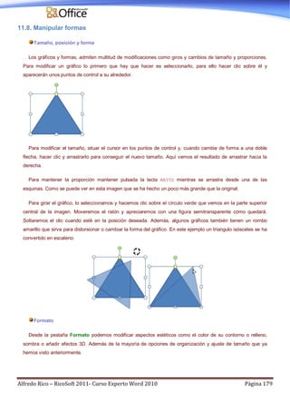 Alfredo Rico – RicoSoft 2011- Curso Experto Word 2010 Página 179
11.8. Manipular formas
Tamaño, posición y forma
Los gráficos y formas, admiten multitud de modificaciones como giros y cambios de tamaño y proporciones.
Para modificar un gráfico lo primero que hay que hacer es seleccionarlo, para ello hacer clic sobre él y
aparecerán unos puntos de control a su alrededor.
Para modificar el tamaño, situar el cursor en los puntos de control y, cuando cambie de forma a una doble
flecha, hacer clic y arrastrarlo para conseguir el nuevo tamaño. Aquí vemos el resultado de arrastrar hacia la
derecha.
Para mantener la proporción mantener pulsada la tecla MAYÚS mientras se arrastra desde una de las
esquinas. Como se puede ver en esta imagen que se ha hecho un poco más grande que la original.
Para girar el gráfico, lo seleccionamos y hacemos clic sobre el círculo verde que vemos en la parte superior
central de la imagen. Moveremos el ratón y apreciaremos con una figura semitransparente cómo quedará.
Soltaremos el clic cuando esté en la posición deseada. Además, algunos gráficos también tienen un rombo
amarillo que sirve para distorsionar o cambiar la forma del gráfico. En este ejemplo un triangulo isósceles se ha
convertido en escaleno.
Formato
Desde la pestaña Formato podemos modificar aspectos estéticos como el color de su contorno o relleno,
sombra o añadir efectos 3D. Además de la mayoría de opciones de organización y ajuste de tamaño que ya
hemos visto anteriormente.
 