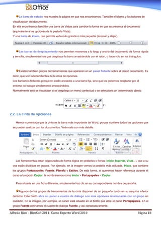 Alfredo Rico – RicoSoft 2011- Curso Experto Word 2010 Página 18
La barra de estado nos muestra la página en que nos encontramos. También el idioma y los botones de
visualización del documento.
En ella encontramos también una barra de Vistas para cambiar la forma en que se presenta el documento
(equivalente a las opciones de la pestaña Vista).
Y una barra de Zoom, que permite verla más grande o más pequeña (acercar y alejar).
Las barras de desplazamiento nos permiten movernos a lo largo y ancho del documento de forma rápida
y sencilla, simplemente hay que desplazar la barra arrastrándola con el ratón, o hacer clic en los triángulos.
Existen también grupos de herramientas que aparecen en un panel flotante sobre el propio documento. Es
decir, que son independientes de la cinta de opciones.
Los llamamos flotantes porque no están anclados a una barra fija, sino que los podemos desplazar por el
entorno de trabajo simplemente arrastrándolos.
Normalmente sólo se visualizan si se despliega un menú contextual o se selecciona un determinado objeto.
2.2. La cinta de opciones
Hemos comentado que la cinta es la barra más importante de Word, porque contiene todas las opciones que
se pueden realizar con los documentos. Veámosla con más detalle.
Las herramientas están organizadas de forma lógica en pestañas o fichas (Inicio, Insertar, Vista...), que a su
vez están divididas en grupos. Por ejemplo, en la imagen vemos la pestaña más utilizada, Inicio, que contiene
los grupos Portapapeles, Fuente, Párrafo y Estilos. De esta forma, si queremos hacer referencia durante el
curso a la opción Copiar, la nombraremos como Inicio > Portapapeles > Copiar.
Para situarte en una ficha diferente, simplemente haz clic en su correspondiente nombre de pestaña.
Algunos de los grupos de herramientas de la cinta disponen de un pequeño botón en su esquina inferior
derecha. Este botón abre un panel o cuadro de diálogo con más opciones relacionadas con el grupo en
cuestión. En la imagen, por ejemplo, el cursor está situado en el botón que abre el panel Portapapeles. En el
grupo Fuente abriríamos el cuadro de diálogo Fuente, y así consecutivamente.
 