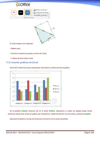 Alfredo Rico – RicoSoft 2011- Curso Experto Word 2010 Página 180
En esta imagen se ha aplicado:
- Relleno azul.
- Contorno morado de guiones y ancho de 3 ptos.
- Y efecto de iluminación verde.
11.9. Insertar gráficos de Excel
Word 2010 utiliza Excel para representar información numérica de forma gráfica.
En la pestaña Insertar hacemos clic en el botón Gráfico. Aparecerá un cuadro de diálogo desde donde
podremos seleccionar el tipo de gráfico que necesitamos. Seleccionaremos uno de la lista y pulsamos Aceptar.
Aparecerá el gráfico y la hoja de Excel que nos servirá como punto de partida.
 