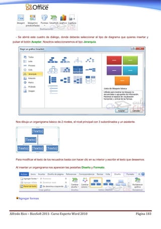 Alfredo Rico – RicoSoft 2011- Curso Experto Word 2010 Página 183
- Se abrirá este cuadro de diálogo, donde deberás seleccionar el tipo de diagrama que quieres insertar y
pulsar el botón Aceptar. Nosotros seleccionaremos el tipo Jerarquía.
Nos dibuja un organigrama básico de 2 niveles, el nivel principal con 3 subordinados y un asistente.
Para modificar el texto de los recuadros basta con hacer clic en su interior y escribir el texto que deseemos.
Al insertar un organigrama nos aparecen las pestañas Diseño y Formato.
Agregar formas
 