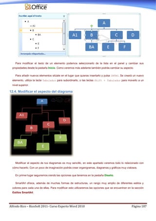 Alfredo Rico – RicoSoft 2011- Curso Experto Word 2010 Página 187
Para modificar el texto de un elemento podemos seleccionarlo de la lista en el panel y cambiar sus
propiedades desde la pestaña Inicio. Como veremos más adelante también podrás cambiar su aspecto.
Para añadir nuevos elementos sitúate en el lugar que quieras insertarlo y pulsa INTRO. Se creará un nuevo
elemento, utiliza la tecla Tabulador para subordinarlo, o las teclas Shift + Tabulador para moverlo a un
nivel superior.
12.4. Modificar el aspecto del diagrama
Modificar el aspecto de tus diagramas es muy sencillo, en este apartado veremos todo lo relacionado con
cómo hacerlo. Con un poco de imaginación podrás crear organigramas, diagramas y gráficos muy vistosos.
En primer lugar seguiremos viendo las opciones que tenemos en la pestaña Diseño.
SmartArt ofrece, además de muchas formas de estructuras, un rango muy amplio de diferentes estilos y
colores para cada una de ellas. Para modificar esto utilizaremos las opciones que se encuentran en la sección
Estilos SmartArt:
 