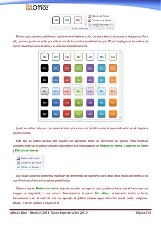 Alfredo Rico – RicoSoft 2011- Curso Experto Word 2010 Página 190
Desde aquí podremos establecer rápidamente el relleno, color, bordes y efectos de nuestros diagramas. Para
ello, primero podemos optar por utilizar uno de los estilos prestablecidos por Word desplegando los estilos de
forma. Selecciona uno de ellos y se aplicará automáticamente.
Igual que antes cada vez que pases el ratón por cada uno de ellos verás la previsualización en el diagrama
del documento.
Este tipo de estilos rápidos sólo pueden ser aplicados sobre los elementos del gráfico. Para modificar
aspectos relativos al gráfico completo utilizaremos los desplegables de Relleno de forma, Contorno de forma
y Efectos de formas.
Con estas opciones podremos modificar los elementos del diagrama para crear otros estilos diferentes a los
que Word nos ofrece en los estilos predefinidos.
Observa que en Relleno de forma, además de poder escoger un color, podemos hacer que el fondo sea una
imagen, un degradado o una textura. Seleccionando la opción Sin relleno, el elemento tendrá un fondo
transparente y en el caso de que por ejemplo el gráfico tuviese algún elemento detrás (texto, imágenes,
tablas....) serían visibles a traves de él.
 