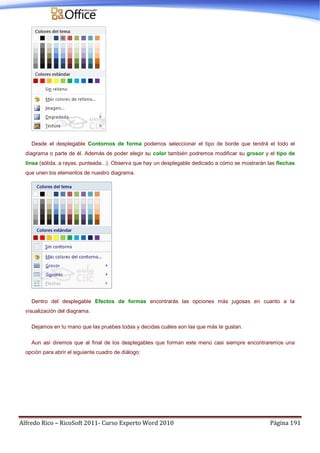 Alfredo Rico – RicoSoft 2011- Curso Experto Word 2010 Página 191
Desde el desplegable Contornos de forma podemos seleccionar el tipo de borde que tendrá el todo el
diagrama o parte de él. Además de poder elegir su color también podremos modificar su grosor y el tipo de
línea (sólida, a rayas, punteada...). Observa que hay un desplegable dedicado a cómo se mostrarán las flechas
que unen los elementos de nuestro diagrama.
Dentro del desplegable Efectos de formas encontrarás las opciones más jugosas en cuanto a la
visualización del diagrama.
Dejamos en tu mano que las pruebes todas y decidas cuáles son las que más te gustan.
Aun así diremos que al final de los desplegables que forman este menú casi siempre encontraremos una
opción para abrir el siguiente cuadro de diálogo:
 