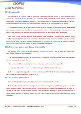 Alfredo Rico – RicoSoft 2011- Curso Experto Word 2010 Página 194
Unidad 13. Plantillas
13.1. Introducción
Una plantilla es un modelo o patrón para crear nuevos documentos, donde ya viene establecida la
estructura y el formato de los elementos que contendrá: estilo y tamaño de fuente, formato y tabulaciones
de las tablas, numeración de páginas, cabeceras y pies de página, etc. Es útil utilizarla cuando vamos a generar
documentos idénticos en los que sólo cambian los datos, como en un fax, un currículum o una factura.
La plantilla se diferencia de un documento ordinario de Word por estar guardada en formato .dotx (.dotm
para las que contienen macros). Al crear un documento a partir de ella, los datos que introduzcamos y los
cambios que apliquemos se guardarán en un documento normal de Word de tipo .docx, sin alterarla.
Word 2010 incluye muchas plantillas. Aprenderemos cómo utilizarlas y posteriormente veremos cómo
modificarlas para adaptarlas a nuestras necesidades. También veremos cómo crear plantillas nuevas a partir de
un documento Word. Podríamos crear plantillas basadas en formularios de introducción de datos con controles
más complejos, pero éstos los veremos en el tema Compartir documentos.
13.2. Elementos que se guardan en una plantilla
Las plantillas, como hemos comentado, contienen los estilos y formatos que se hayan definido en ellas.
Pero también conservan otros elementos:
- Las modificaciones en la barras de herramientas. Si añadimos o quitamos iconos estas modificaciones
también se guardarán en la plantilla.
- Si creamos o modificamos entradas de Autotexto también se almacenarán en la plantilla.
- Lo mismo sucede con las macros y otros elementos que no hemos visto en este curso.
Es decir, en una plantilla se guarda un entorno de trabajo de Word 2010. De ahí la potencia de las plantillas
para trabajar de modo más eficiente con Word 2010.
13.3. La plantilla por defecto
En realidad las plantillas siempre se utilizan, aunque no seamos conscientes de ello.
Al crear un documento vacío nuevo, siempre se crea con unos márgenes ya establecidos, y con una fuente y
estilos predeterminados. Todo esto está definido internamente en una plantilla Normal.dotm que se aplica por
defecto. De esta forma, cuando hacemos clic en el botón Predeterminar en alguna opción para forzar a Word a
aplicar valores distintos por defecto, lo que realmente hace el sistema es modificar la plantilla con la nueva
preferencia.
 
