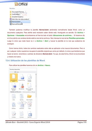 Alfredo Rico – RicoSoft 2011- Curso Experto Word 2010 Página 195
También podemos modificar la plantilla Normal.dotm abriéndola normalmente desde Word, como un
documento cualquiera. Para abrirla será necesario saber dónde está. Averiguarlo es sencillo. En Archivo >
Opciones > Avanzadas encontraremos al final de todo el botón Ubicaciones de archivos.... Si hacemos clic
en él se abrirá una ventana donde está la ruta de los archivos. Nos interesa la ruta de las Plantillas personales.
Luego lo único que resta hacer es ir a Archivo > Abrir y buscar la plantilla en la ruta que acabamos de
averiguar.
Como hemos dicho, todos los cambios realizados sobre ella se aplicarán a los nuevos documentos. Pero si
por cualquier motivo queremos recuperar la plantilla original que venía por defecto, lo único que tendremos que
hacer es borrar, renombrar o cambiar de directorio Normal.dotm. Ya que, de esta forma, Word no la encontrará
y creará una nueva.
13.4. Utilización de las plantillas de Word
Para utilizar las plantillas haremos clic en Archivo > Nuevo.
 